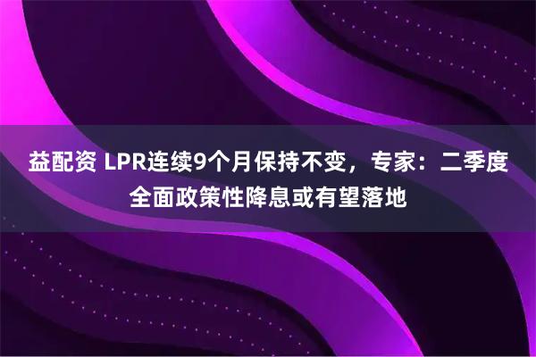 益配资 LPR连续9个月保持不变，专家：二季度全面政策性降息或有望落地