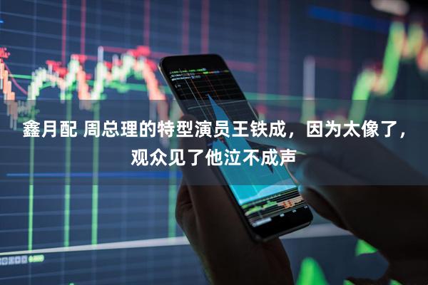 鑫月配 周总理的特型演员王铁成，因为太像了，观众见了他泣不成声