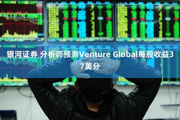 银河证券 分析师预测Venture Global每股收益37美分