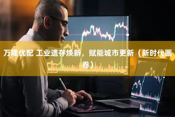 万隆优配 工业遗存焕新，赋能城市更新（新时代画卷）