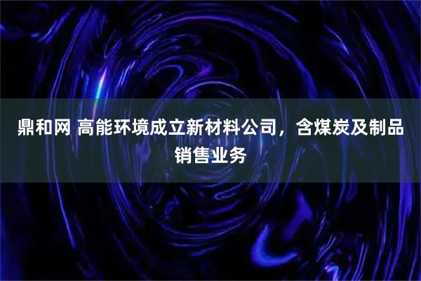 鼎和网 高能环境成立新材料公司，含煤炭及制品销售业务