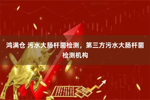 鸿满仓 污水大肠杆菌检测，第三方污水大肠杆菌检测机构