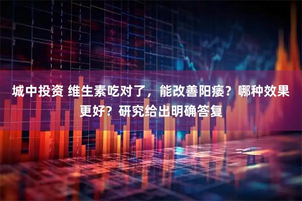 城中投资 维生素吃对了，能改善阳痿？哪种效果更好？研究给出明确答复
